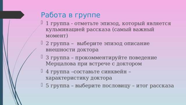 Работа в группе 1 группа - отметьте эпизод, который является кульминацией рассказа (самый важный момент) 2 группа – выберите эпизод описание внешности доктора 3 группа – прокомментируйте поведение Мерцалова при встрече с доктором 4 группа –составьте синквейн – характеристику доктора 5 группа – выберите пословицу – итог рассказа 