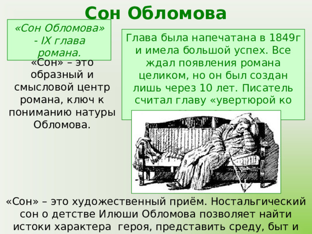 Сон Обломова «Сон Обломова» - IX глава романа. Глава была напечатана в 1849г и имела большой успех. Все ждал появления романа целиком, но он был создан лишь через 10 лет. Писатель считал главу «увертюрой ко всему роману». «Сон» – это образный и смысловой центр романа, ключ к пониманию натуры Обломова. «Сон» – это художественный приём. Ностальгический сон о детстве Илюши Обломова позволяет найти истоки характера героя, представить среду, быт и нравы, сформировавшие его. 