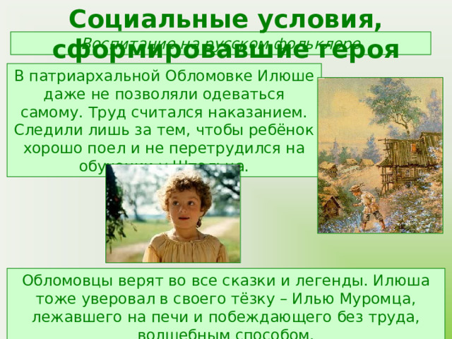Социальные условия, сформировавшие героя Воспитание на русском фольклоре В патриархальной Обломовке Илюше даже не позволяли одеваться самому. Труд считался наказанием. Следили лишь за тем, чтобы ребёнок хорошо поел и не перетрудился на обучении у Штольца. Обломовцы верят во все сказки и легенды. Илюша тоже уверовал в своего тёзку – Илью Муромца, лежавшего на печи и побеждающего без труда, волшебным способом. 
