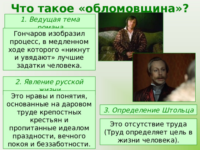 Что такое «обломовщина»? 1. Ведущая тема романа Гончаров изобразил процесс, в медленном ходе которого «никнут и увядают» лучшие задатки человека. 2. Явление русской жизни Это нравы и понятия, основанные на даровом труде крепостных крестьян и пропитанные идеалом праздности, вечного покоя и беззаботности. 3. Определение Штольца Это отсутствие труда (Труд определяет цель в жизни человека). 
