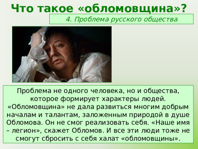 Что такое «обломовщина»? 4. Проблема русского общества Проблема не одного человека, но и общества, которое формирует характеры людей. «Обломовщина» не дала развиться многим добрым началам и талантам, заложенным природой в душе Обломова. Он не смог реализовать себя. «Наше имя – легион», скажет Обломов. И все эти люди тоже не смогут сбросить с себя халат «обломовщины». 