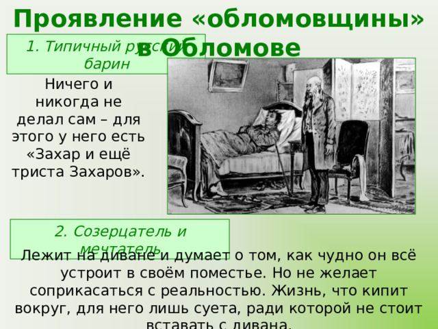 Проявление «обломовщины» в Обломове 1. Типичный русский барин Ничего и никогда не делал сам – для этого у него есть «Захар и ещё триста Захаров». 2. Созерцатель и мечтатель Лежит на диване и думает о том, как чудно он всё устроит в своём поместье. Но не желает соприкасаться с реальностью. Жизнь, что кипит вокруг, для него лишь суета, ради которой не стоит вставать с дивана. 