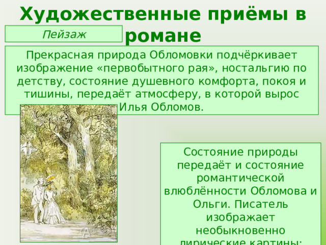 Художественные приёмы в романе Пейзаж Прекрасная природа Обломовки подчёркивает изображение «первобытного рая», ностальгию по детству, состояние душевного комфорта, покоя и тишины, передаёт атмосферу, в которой вырос Илья Обломов. Состояние природы передаёт и состояние романтической влюблённости Обломова и Ольги. Писатель изображает необыкновенно лирические картины: лето, дача, парк, аллея, ветка сирени. 
