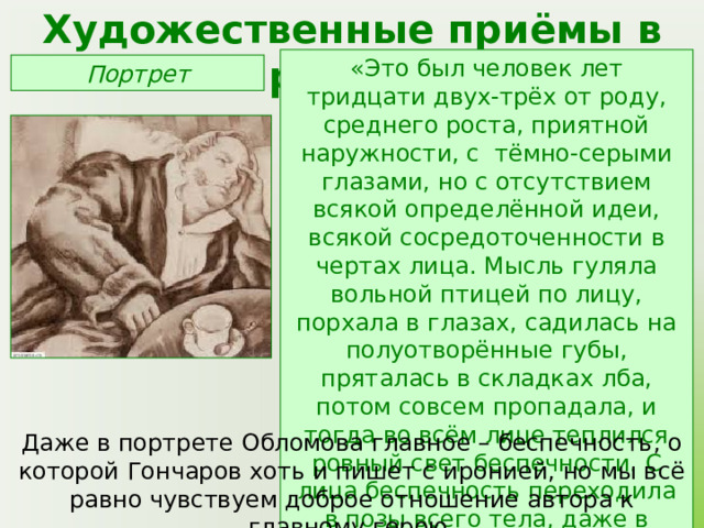Художественные приёмы в романе «Это был человек лет тридцати двух-трёх от роду, среднего роста, приятной наружности, с тёмно-серыми глазами, но с отсутствием всякой определённой идеи, всякой сосредоточенности в чертах лица. Мысль гуляла вольной птицей по лицу, порхала в глазах, садилась на полуотворённые губы, пряталась в складках лба, потом совсем пропадала, и тогда во всём лице теплился ровный свет беспечности. С лица беспечность переходила в позы всего тела, даже в складки шлафрока» Портрет Даже в портрете Обломова главное – беспечность, о которой Гончаров хоть и пишет с иронией, но мы всё равно чувствуем доброе отношение автора к главному герою. 