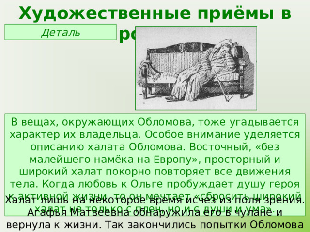 Художественные приёмы в романе Деталь В вещах, окружающих Обломова, тоже угадывается характер их владельца. Особое внимание уделяется описанию халата Обломова. Восточный, «без малейшего намёка на Европу», просторный и широкий халат покорно повторяет все движения тела. Когда любовь к Ольге пробуждает душу героя к активной жизни, то он мечтает «сбросить широкий халат не только с плеч, но и с души и ума». Халат лишь на некоторое время исчез из поля зрения. Агафья Матвеевна обнаружила его в чулане и вернула к жизни. Так закончились попытки Обломова изменить свою жизнь. 