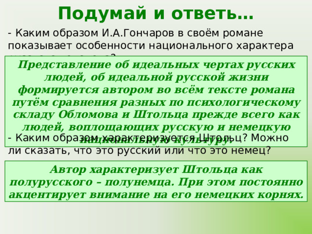 Подумай и ответь… - Каким образом И.А.Гончаров в своём романе показывает особенности национального характера русского человека? Представление об идеальных чертах русских людей, об идеальной русской жизни формируется автором во всём тексте романа путём сравнения разных по психологическому складу Обломова и Штольца прежде всего как людей, воплощающих русскую и немецкую национальную культуру. - Каким образом характеризуется Штольц? Можно ли сказать, что это русский или что это немец? Автор характеризует Штольца как полурусского – полунемца. При этом постоянно акцентирует внимание на его немецких корнях. 