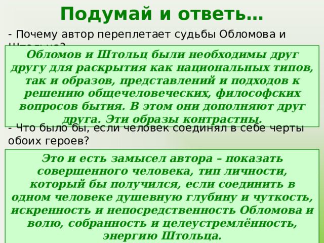 Подумай и ответь… - Почему автор переплетает судьбы Обломова и Штольца? Обломов и Штольц были необходимы друг другу для раскрытия как национальных типов, так и образов, представлений и подходов к решению общечеловеческих, философских вопросов бытия. В этом они дополняют друг друга. Эти образы контрастны. - Что было бы, если человек соединял в себе черты обоих героев? Это и есть замысел автора – показать совершенного человека, тип личности, который бы получился, если соединить в одном человеке душевную глубину и чуткость, искренность и непосредственность Обломова и волю, собранность и целеустремлённость, энергию Штольца. 