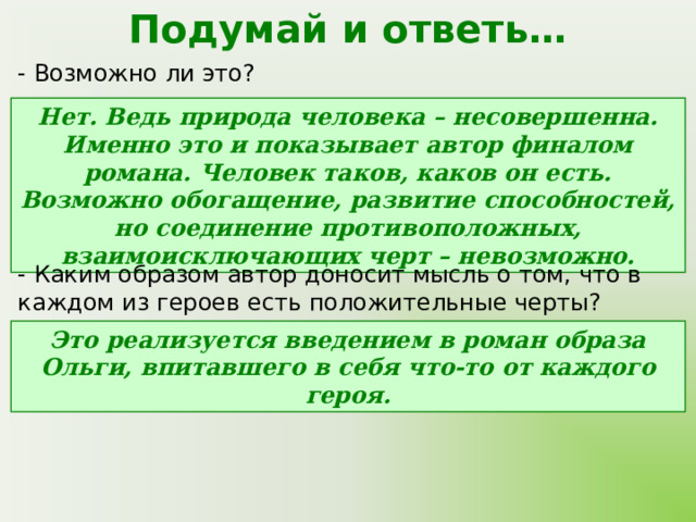 Подумай и ответь… - Возможно ли это? Нет. Ведь природа человека – несовершенна. Именно это и показывает автор финалом романа. Человек таков, каков он есть. Возможно обогащение, развитие способностей, но соединение противоположных, взаимоисключающих черт – невозможно. - Каким образом автор доносит мысль о том, что в каждом из героев есть положительные черты? Это реализуется введением в роман образа Ольги, впитавшего в себя что-то от каждого героя. 
