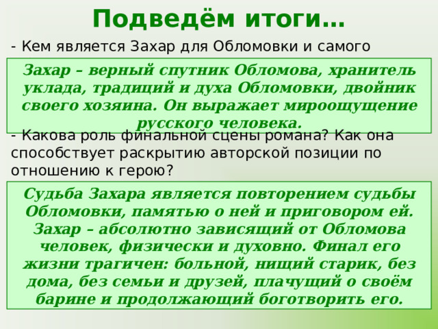 Подведём итоги… - Кем является Захар для Обломовки и самого Обломова? Захар – верный спутник Обломова, хранитель уклада, традиций и духа Обломовки, двойник своего хозяина. Он выражает мироощущение русского человека. - Какова роль финальной сцены романа? Как она способствует раскрытию авторской позиции по отношению к герою? Судьба Захара является повторением судьбы Обломовки, памятью о ней и приговором ей. Захар – абсолютно зависящий от Обломова человек, физически и духовно. Финал его жизни трагичен: больной, нищий старик, без дома, без семьи и друзей, плачущий о своём барине и продолжающий боготворить его. 