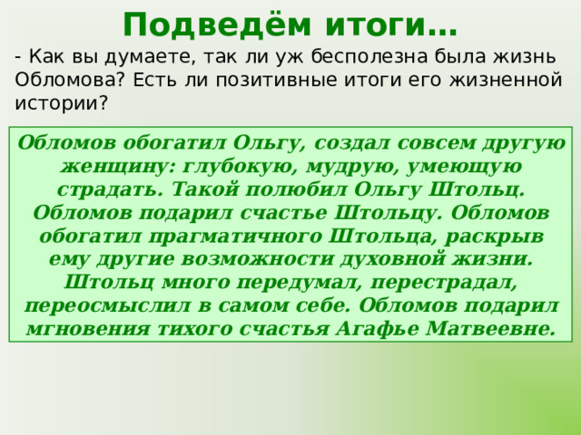 Подведём итоги… - Как вы думаете, так ли уж бесполезна была жизнь Обломова? Есть ли позитивные итоги его жизненной истории? Обломов обогатил Ольгу, создал совсем другую женщину: глубокую, мудрую, умеющую страдать. Такой полюбил Ольгу Штольц. Обломов подарил счастье Штольцу. Обломов обогатил прагматичного Штольца, раскрыв ему другие возможности духовной жизни. Штольц много передумал, перестрадал, переосмыслил в самом себе. Обломов подарил мгновения тихого счастья Агафье Матвеевне. 