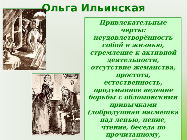 Ольга Ильинская Привлекательные черты: неудовлетворённость собой и жизнью, стремление к активной деятельности, отсутствие жеманства, простота, естественность, продуманное ведение борьбы с обломовскими привычками (добродушная насмешка над ленью, пение, чтение, беседа по прочитанному, прогулки). Деятельная, страстная натура, Ольга много сделала, чтобы перевоспитать Обломова, спасти его от лени и апатии. 
