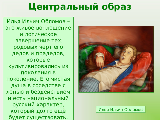 Центральный образ Илья Ильич Обломов – это живое воплощение и логическое завершение тех родовых черт его дедов и прадедов, которые культивировались из поколения в поколение. Его чистая душа в соседстве с ленью и бездействием и есть национальный русский характер, который долго ещё будет существовать. Илья Ильич Обломов 