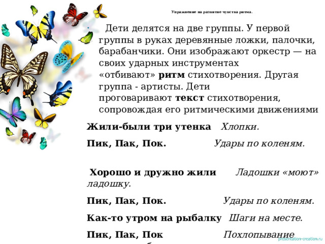  Упражнение на развитие чувства ритма.      Дети делятся на две группы. У первой группы в руках деревянные ложки, палочки, барабанчики. Они изображают оркестр — на своих ударных инструментах «отбивают»  ритм  стихотворения. Другая группа - артисты. Дети проговаривают  текст  стихотворения, сопровождая его ритмическими движениями Жили-были три утенка    Хлопки. Пик, Пак, Пок.                 Удары по коленям.                   Хорошо и дружно жили       Ладошки «моют» ладошку.     Пик, Пак, Пок.                   Удары по коленям.   Как-то утром на рыбалку   Шаги на месте. Пик, Пак, Пок                    Похлопывание руками по бедрам. Зашагали вперевалку       Шаги на месте. 