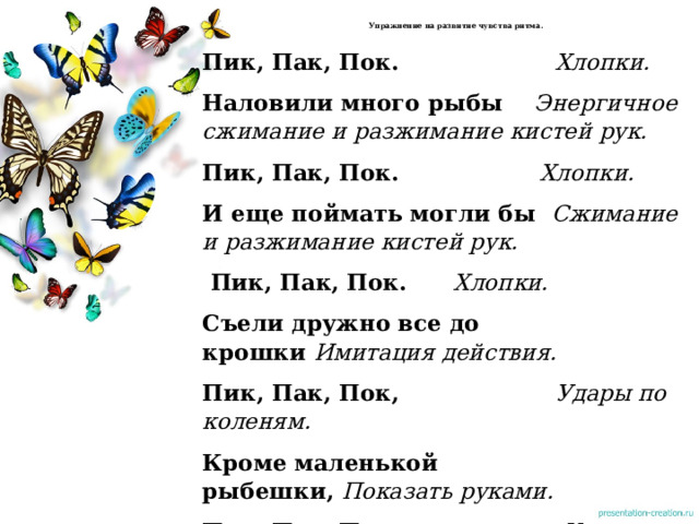  Упражнение на развитие чувства ритма.   Пик, Пак, Пок.  Хлопки. Наловили много рыбы      Энергичное сжимание и разжимание  кистей рук. Пик, Пак, Пок.                    Хлопки. И еще поймать могли бы   Сжимание и разжимание кистей рук.  Пик, Пак, Пок. Хлопки. Съели дружно все до крошки   Имитация действия. Пик, Пак, Пок,                     Удары по коленям. Кроме маленькой рыбешки,   Показать руками. Пик, Пак, Пок.                      Удары по коленям.  