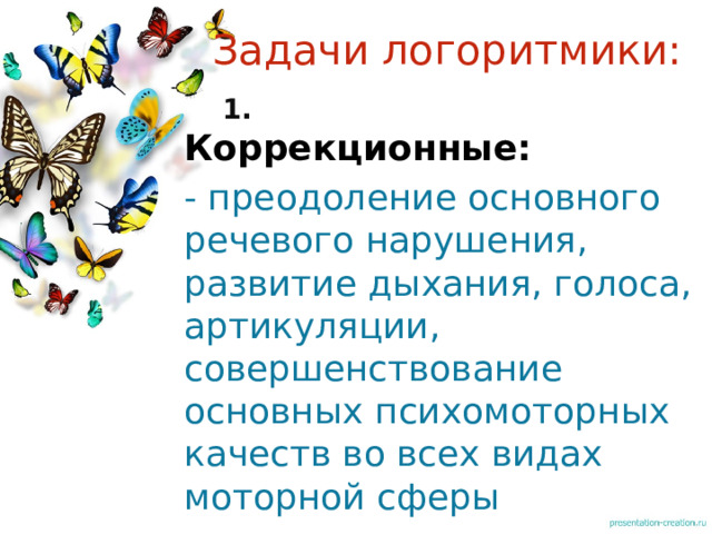 Задачи логоритмики:  1. Коррекционные: - преодоление основного речевого нарушения, развитие дыхания, голоса, артикуляции, совершенствование основных психомоторных качеств во всех видах моторной сферы 1 