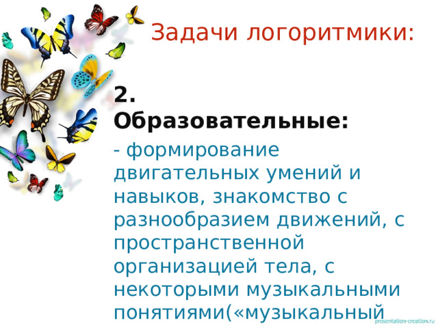 Задачи логоритмики: 2. Образовательные: - формирование двигательных умений и навыков, знакомство с разнообразием движений, с пространственной организацией тела, с некоторыми музыкальными понятиями(«музыкальный метр», «размер», «темп», «регистр» ) 