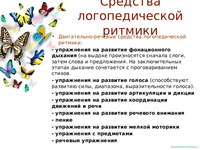 Средства логопедической ритмики Двигательно-речевые средства логопедической ритмики: - упражнения на развитие фонационного дыхания (на выдохе произносятся сначала слоги, затем слова и предложения. На заключительных этапах дыхание сочетается с проговариванием стихов. - упражнения на развитие голоса (способствуют развитию силы, диапазона, выразительности голоса). - упражнения на развитие артикуляции и дикции - упражнения на развитие координации движений и речи - упражнения на развитие речевого внимания - пение - упражнения на развитие мелкой моторики - упражнения с предметами - речевые упражнения  