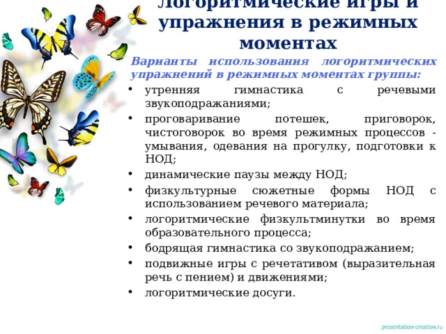 Логоритмические игры и упражнения в режимных моментах   Варианты использования логоритмических упражнений в режимных моментах группы: утренняя гимнастика с речевыми звукоподражаниями; проговаривание потешек, приговорок, чистоговорок во время режимных процессов - умывания, одевания на прогулку, подготовки к НОД; динамические паузы между НОД; физкультурные сюжетные формы НОД с использованием речевого материала; логоритмические физкультминутки во время образовательного процесса; бодрящая гимнастика со звукоподражанием; подвижные игры с речетативом (выразительная речь с пением) и движениями; логоритмические досуги. 