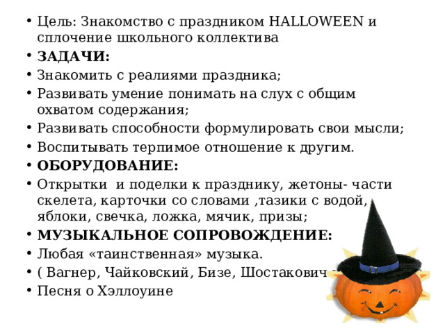 Цель: Знакомство с праздником HALLOWEEN и сплочение школьного коллектива ЗАДАЧИ: Знакомить с реалиями праздника; Развивать умение понимать на слух с общим охватом содержания; Развивать способности формулировать свои мысли; Воспитывать терпимое отношение к другим. ОБОРУДОВАНИЕ: Открытки и поделки к празднику, жетоны- части скелета, карточки со словами ,тазики с водой, яблоки, свечка, ложка, мячик, призы; МУЗЫКАЛЬНОЕ СОПРОВОЖДЕНИЕ: Любая «таинственная» музыка. ( Вагнер, Чайковский, Бизе, Шостакович и др.) Песня о Хэллоуине 