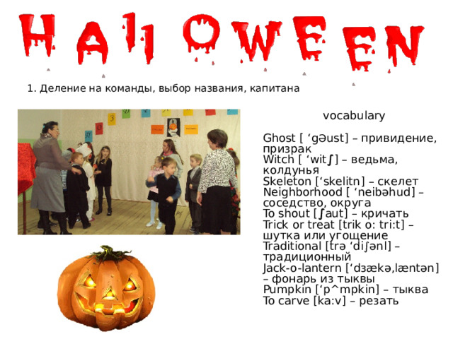 1. Деление на команды, выбор названия, капитана vocabulary Ghost [ ‘g Ә ust] – привидение, призрак Witch [ ‘wit ∫ ] – ведьма, колдунья Skeleton [‘skelitn] – скелет Neighborhood [ ‘neibəhud] – соседство, округа To shout [ ∫ aut] – кричать Trick or treat [trik o: tri:t] – шутка или угощение Traditional [trə ‘di∫ənl] – традиционный Jack-o-lantern [‘dзækə,læntən] – фонарь из тыквы Pumpkin [‘p^mpkin] – тыква To carve [ka:v] – резать 