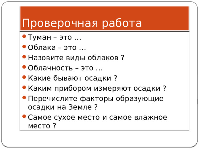 Проверочная работа Туман – это … Облака – это … Назовите виды облаков ? Облачность – это … Какие бывают осадки ? Каким прибором измеряют осадки ? Перечислите факторы образующие осадки на Земле ? Самое сухое место и самое влажное место ? 
