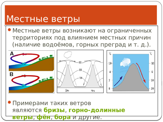 Местные ветры Местные ветры возникают на ограниченных территориях под влиянием местных причин (наличие водоёмов, горных преград и т. д.). Примерами таких ветров являются  бризы ,  горно-долинные ветры ,  фён ,  бора  и другие. 