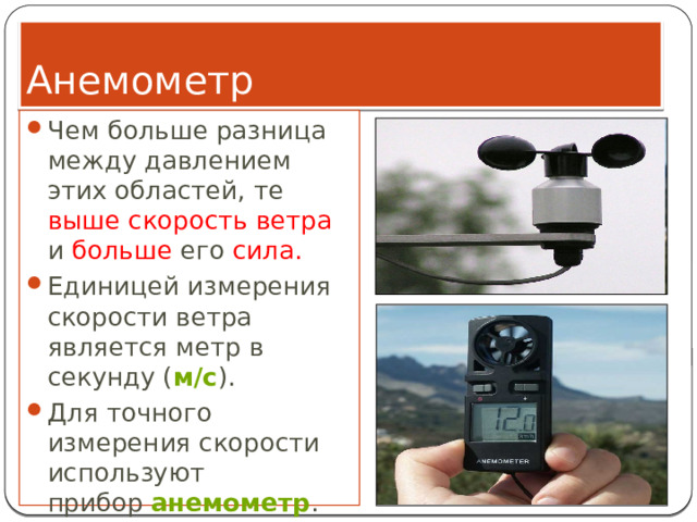 Анемометр Чем больше разница между давлением этих областей, те выше скорость ветра и больше его сила. Единицей измерения скорости ветра является метр в секунду ( м/с ). Для точного измерения скорости используют прибор  анемометр . 