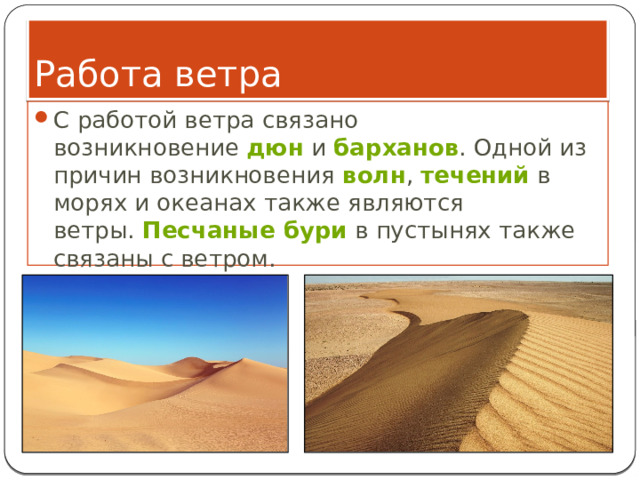 Работа ветра С работой ветра связано возникновение  дюн  и  барханов . Одной из причин возникновения  волн ,  течений  в морях и океанах также являются ветры.  Песчаные бури  в пустынях также связаны с ветром. 