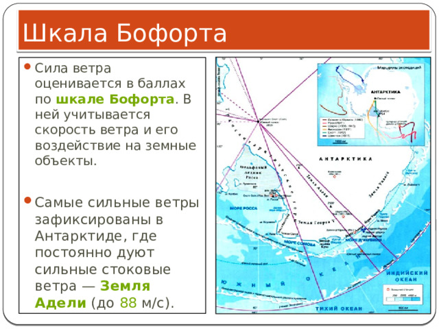 Шкала Бофорта Сила ветра оценивается в баллах по  шкале Бофорта . В ней учитывается скорость ветра и его воздействие на земные объекты. Самые сильные ветры зафиксированы в Антарктиде, где постоянно дуют сильные стоковые ветра —  Земля Адели  (до  88  м/с). 