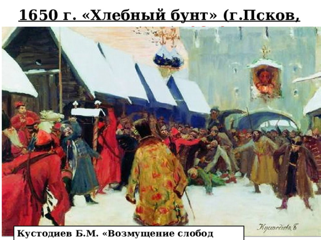 1650 г. «Хлебный бунт» (г.Псков, г.Новгород) 1650г. Принятие в 1649г. Соборного уложения вызвало волнения в городах. Наиболее крупными были восстания в Пскове и Новгороде в 1650г. Восстание в Пскове началось из-за повышения цен на хлеб. Через две недели бунт вспыхнул и в Новгороде. Восставшие прогнали местных воевод и отказались подчиняться центральной власти. Алексей Михайлович двинул на Новгород войска во главе с князем И.А.Хованским. Восстание в Новгороде было подавлено через месяц. Псков продержался полгода. Псковичи создали свое правительство во главе Гаврилой Демидовым и воинские формирования. Кустодиев Б.М. «Возмущение слобод против бояр»   
