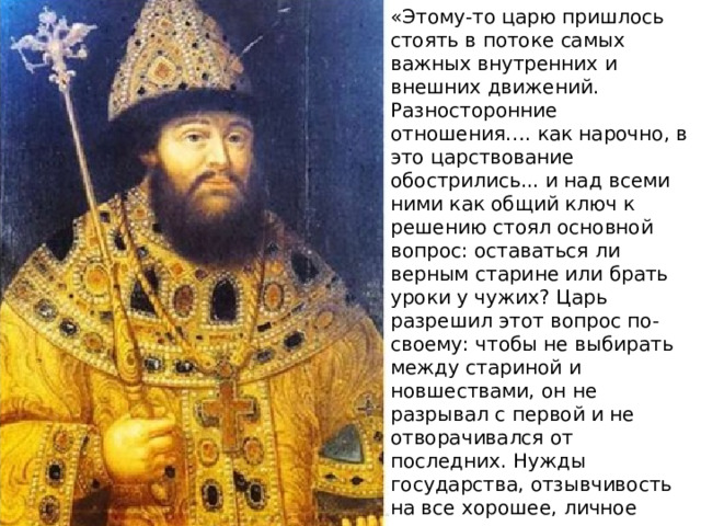 «Этому-то царю пришлось стоять в потоке самых важных внутренних и внешних движений. Разносторонние отношения…. как нарочно, в это царствование обострились... и над всеми ними как общий ключ к решению стоял основной вопрос: оставаться ли верным старине или брать уроки у чужих? Царь разрешил этот вопрос по-своему: чтобы не выбирать между стариной и новшествами, он не разрывал с первой и не отворачивался от последних. Нужды государства, отзывчивость на все хорошее, личное сочувствие тянули его на сторону умных и энергичных людей, которые во имя народного блага хотели вести дела не по-старому. Царь и не мешал этим новаторам, даже поддерживал их». 