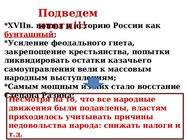 Подведем итоги!!! *XVIIв. вошел в историю России как бунташный ; *Усиление феодального гнета, закрепощение крестьянства, попытки ликвидировать остатки казачьего самоуправления вели к массовым народным выступлениям; *Самым мощным из них стало восстание Степана Разина; Несмотря на то, что все народные движения были подавлены, властям приходилось учитывать причины недовольства народа: снижать налоги и т.д. 