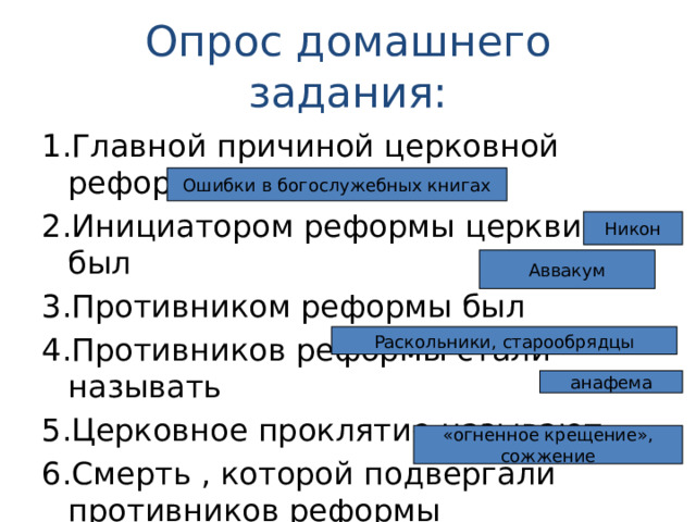 Опрос домашнего задания: 1.Главной причиной церковной реформы стали 2.Инициатором реформы церкви был 3.Противником реформы был 4.Противников реформы стали называть 5.Церковное проклятие называют 6.Смерть , которой подвергали противников реформы Ошибки в богослужебных книгах Никон Аввакум Раскольники, старообрядцы анафема «огненное крещение», сожжение 