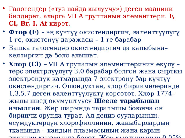 Галогендер («туз пайда кылуучу») деген маанини билдирет, аларга VII A группанын элементтери:  F, Cl, Br, I, At  кирет. Фтор (F)  – эң күчтүү окистендиргич, валенттүүлүгү 1 ге, окистенүү даражасы – 1 ге барабар Башка галогендер окистендиргич да калыбына–келтиргич да боло алышат. Хлор (Cl)  – VII A групапын элементтеринин өкүлү – терс электрлүүлүгү 3,0 барабар болгон жана сырткы электрондук катмарында 7 электрону бар күчтүү окистендиргич. Ошондуктан, хлор бирикмелеринде 1,3,5,7 деген валенттүүлүктү көрсөтөт. Хлор 1774–жылы швед окумуштуусу  Шееле тарабынан ачылган . Жер шарында таралышы боюнча он биринчи орунда турат. Ал деңиз сууларынын, өсүмдүктөрдүн хлорофиллинин, жаныбарлардын тканында – кандын плазмасынын жана карын зилинин курамында болот. Жер кыртышынын 0,05% түзөт. 
