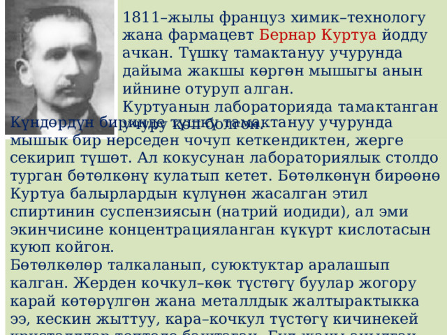 1811–жылы француз химик–технологу жана фармацевт Бернар Куртуа йодду ачкан. Түшкү тамактануу учурунда дайыма жакшы кɵргɵн мышыгы анын ийнине отуруп алган. Куртуанын лабораторияда тамактанган учуру кɵп болгон. Күндɵрдүн биринде түшкү тамактануу учурунда мышык бир нерседен чочуп кеткендиктен, жерге секирип түшɵт. Ал кокусунан лабораториялык столдо турган бɵтɵлкɵнү кулатып кетет. Бɵтɵлкɵнүн бирɵɵнɵ Куртуа балырлардын күлүнɵн жасалган этил спиртинин суспензиясын (натрий иодиди), ал эми экинчисине концентрацияланган күкүрт кислотасын куюп койгон. Бɵтɵлкɵлɵр талкаланып, суюктуктар аралашып калган. Жерден кочкул–кɵк түстɵгү буулар жогору карай кɵтɵрүлгɵн жана металлдык жалтырактыкка ээ, кескин жыттуу, кара–кочкул түстɵгү кичинекей кристаллдар топтоло баштаган. Бул жаңы ачылган элемент–йод болгон. 