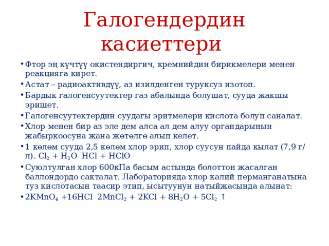 Галогендердин касиеттери Фтор эң күчтүү окистендиргич, кремнийдин бирикмелери менен реакцияга кирет. Астат – радиоактивдүү, аз изилденген туруксуз изотоп. Бардык галогенсуутектер газ абалында болушат, сууда жакшы эришет. Галогенсуутектердин суудагы эритмелери кислота болуп саналат. Хлор менен бир аз эле дем алса ал дем алуу органдарынын жабыркоосуна жана жөтөлгө алып келет. 1 көлөм сууда 2,5 көлөм хлор эрип, хлор суусун пайда кылат (7,9 г/л). Cl 2  + H 2 O  HCl + HClO Суюлтулган хлор 600кПа басым астында болоттон жасалган баллондордо сакталат. Лабораторияда хлор калий перманганатына туз кислотасын таасир этип, ысытуунун натыйжасында алынат: 2KMnO 4  +16HCl  2MnCl 2  + 2KCl + 8H 2 O + 5Cl 2  ↑ 