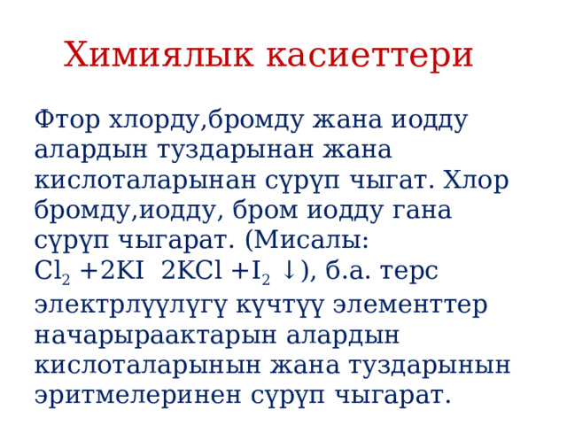 Химиялык касиеттери Фтор хлорду,бромду жана иодду алардын туздарынан жана кислоталарынан сүрүп чыгат. Хлор бромду,иодду, бром иодду гана сүрүп чыгарат. (Мисалы: Cl 2  +2KI  2KCl +I 2  ↓), б.а. терс электрлүүлүгү күчтүү элементтер начарыраактарын алардын кислоталарынын жана туздарынын эритмелеринен сүрүп чыгарат. 