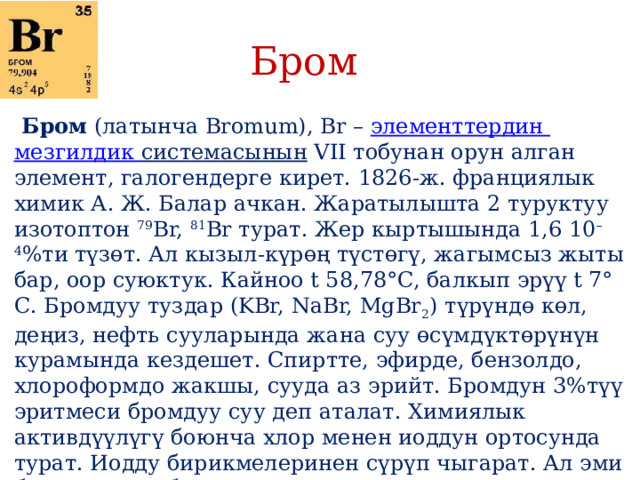 Бром   Бром  (латынча Bromum), Br –  элементтердин  мезгилдик  системасынын  VII тобунан орун алган элемент, галогендерге кирет. 1826-ж. франциялык химик А. Ж. Балар ачкан. Жаратылышта 2 туруктуу изотоптон  79 Br,  81 Br турат. Жер кыртышында 1,6 10 –4 %ти түзөт. Ал кызыл-күрөң түстөгү, жагымсыз жыты бар, оор суюктук. Кайноо t 58,78°C, балкып эрүү t 7° С. Бромдуу туздар (KBr, NaBr, MgBr 2 ) түрүндө көл, деңиз, нефть сууларында жана суу өсүмдүктөрүнүн курамында кездешет. Спиртте, эфирде, бензолдо, хлороформдо жакшы, сууда аз эрийт. Бромдун 3%түү эритмеси бромдуу суу деп аталат. Химиялык активдүүлүгү боюнча хлор менен иоддун ортосунда турат. Иодду бирикмелеринен сүрүп чыгарат. Ал эми бромду анын бирикмелеринен хлор сүрүп чыгат. Бирикмелеринде валенттүүлүгү –1ден+7ге чейин. Көпчүлүк элементтер менен реакцияга активдүү кирет. 