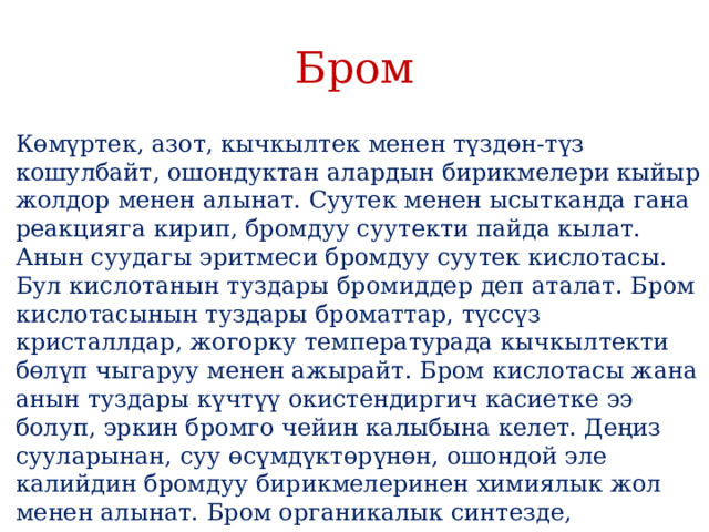 Бром Көмүртек, азот, кычкылтек менен түздөн-түз кошулбайт, ошондуктан алардын бирикмелери кыйыр жолдор менен алынат. Суутек менен ысытканда гана реакцияга кирип, бромдуу суутекти пайда кылат. Анын суудагы эритмеси бромдуу суутек кислотасы. Бул кислотанын туздары бромиддер деп аталат. Бром кислотасынын туздары броматтар, түссүз кристаллдар, жогорку температурада кычкылтекти бөлүп чыгаруу менен ажырайт. Бром кислотасы жана анын туздары күчтүү окистендиргич касиетке ээ болуп, эркин бромго чейин калыбына келет. Деңиз сууларынан, суу өсүмдүктөрүнөн, ошондой эле калийдин бромдуу бирикмелеринен химиялык жол менен алынат. Бром органикалык синтезде, анализдик химияда жана окистендиргич катары колдонулат. 