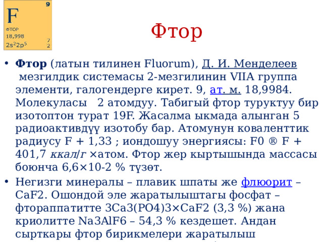Фтор Фтор  (латын тилинен Fluorum),  Д. И. Менделеев  мезгилдик системасы 2-мезгилинин VIIА группа элементи, галогендерге кирет. 9,  ат . м.  18,9984. Молекуласы 2 атомдуу. Табигый фтор туруктуу бир изотоптон турат 19F. Жасалма ыкмада алынган 5 радиоактивдүү изотобу бар. Атомунун коваленттик радиусу F + 1,33 ; иондошуу энергиясы: F0 ® F + 401,7  ккал / г  ×атом. Фтор жер кыртышында массасы боюнча 6,6×10-2 % түзөт. Негизги минералы – плавик шпаты же  флюорит  – CaF2. Ошондой эле жаратылыштагы фосфат – фтораппатитте 3Ca3(PO4)3×СаF2 (3,3 %) жана криолитте Na3AlF6 – 54,3 % кездешет. Андан сырткары фтор бирикмелери жаратылыш сууларында, өсүмдүк менен жаныбар организминде да кездешет. 