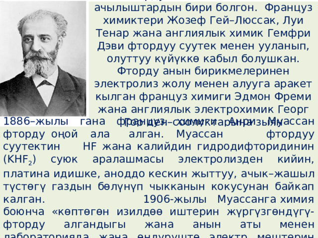  Фтордун ачылышы эң татаал ачылыштардын бири болгон. Француз химиктери Жозеф Гей–Люссак, Луи Тенар жана англиялык химик Гемфри Дэви фтордуу суутек менен ууланып, олуттуу күйүккɵ кабыл болушкан. Фторду анын бирикмелеринен электролиз жолу менен алууга аракет кылган француз химиги Эдмон Фреми жана англиялык электрохимик Георг Гор ден–соолуктарына зыян келтиришкен . 1886–жылы гана француз химиги Анри Муассан фторду оңой ала алган. Муассан фтордуу суутектин HF жана калийдин гидродифторидинин (KHF 2 ) суюк аралашмасы электролизден кийин, платина идишке, аноддо кескин жыттуу, ачык–жашыл түстɵгү газдын бɵлүнүп чыкканын кокусунан байкап калган. 1906-жылы Муассанга химия боюнча «кɵптɵгɵн изилдɵɵ иштерин жүргүзгɵндүгү-фторду алгандыгы жана анын аты менен лабораторияда жана ɵндүрүштɵ электр мештерин практикага киргизгендиги үчүн» Нобель сыйлыгы ыйгарылган. 