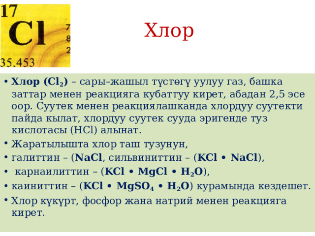 Хлор Хлор (Cl 2 )  – сары–жашыл түстөгү уулуу газ, башка заттар менен реакцияга кубаттуу кирет, абадан 2,5 эсе оор. Суутек менен реакциялашканда хлордуу суутекти пайда кылат, хлордуу суутек сууда эригенде туз кислотасы (HCl) алынат. Жаратылышта хлор таш тузунун, галиттин – ( NaCl , сильвиниттин – ( KCl • NaCl ),  карнаилиттин – ( KCl • MgCl • H 2 O ), каиниттин – ( KCl • MgSO 4  • H 2 O ) курамында кездешет. Хлор күкүрт, фосфор жана натрий менен реакцияга кирет. 