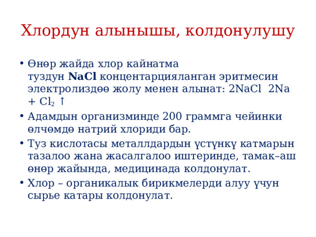 Хлордун алынышы, колдонулушу Өнөр жайда хлор кайнатма туздун  NaCl  концентарцияланган эритмесин электролиздөө жолу менен алынат: 2NaCl  2Na + Cl 2  ↑ ­ Адамдын организминде 200 граммга чейинки өлчөмдө натрий хлориди бар. Туз кислотасы металлдардын үстүнкү катмарын тазалоо жана жасалгалоо иштеринде, тамак–аш өнөр жайында, медицинада колдонулат. Хлор – органикалык бирикмелерди алуу үчун сырье катары колдонулат. 