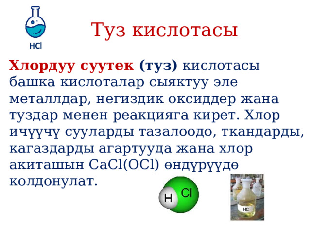 Туз кислотасы Хлордуу суутек (туз)  кислотасы башка кислоталар сыяктуу эле металлдар, негиздик оксиддер жана туздар менен реакцияга кирет. Хлор ичүүчү сууларды тазалоодо, ткандарды, кагаздарды агартууда жана хлор акиташын CaCl(OСl) өндүрүүдө колдонулат. 