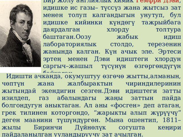 Бир жолу англиялык химик Гемфри Дэви , идишке ис газы– түссүз жана жытсыз зат менен толуп калгандыгын унутуп, бул идишке кийинки күндɵгү тажрыйбага даярдалган хлорду толтура баштаган.Оозу жабык идиш лабораториялык столдо, терезенин жанында калган. Күн ачык эле. Эртеси эртең менен Дэви идиштеги хлордун саргыч–жашыл түсүнүн ɵзгɵргɵндүгүн байкаган.  Идишти ачканда, окумуштуу ɵзгɵчɵ жытты,алманын, чɵптүн жана жалбырактын чириндилеринин жытындай экендигин сезген.Дэви идиштеги затты изилдеп, газ абалындагы жаңы заттын пайда болгондугун аныктаган. Ал аны «фосген» деп атаган, грек тилинен которгондо, “жарыкты алып жүрүүчү” деген маанини түшүндүргɵн. Мына ошентип, 1811–жылы Биринчи Дүйнɵлүк согушта кеңири пайдаланылган ууландыруучу зат ачылган. 