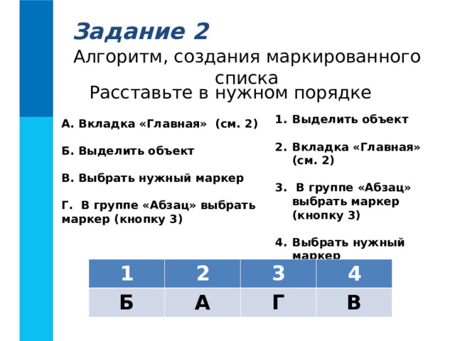 Задание 2 Алгоритм, создания маркированного списка Расставьте в нужном порядке Выделить объект  Вкладка «Главная» (см. 2)   В группе «Абзац» выбрать маркер (кнопку 3)  Выбрать нужный маркер А. Вкладка «Главная» (см. 2)  Б. Выделить объект  В. Выбрать нужный маркер  Г. В группе «Абзац» выбрать маркер (кнопку 3)  1 2 Б 3 А 4 Г В 