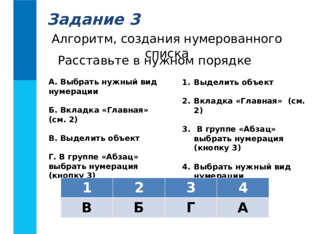 Задание 3 Алгоритм, создания нумерованного списка Расставьте в нужном порядке А. Выбрать нужный вид нумерации  Б. Вкладка «Главная» (см. 2)  В. Выделить объект  Г. В группе «Абзац» выбрать нумерация (кнопку 3)  Выделить объект  Вкладка «Главная» (см. 2)   В группе «Абзац» выбрать нумерация (кнопку 3)  Выбрать нужный вид нумерации 1 2 В 3 Б 4 Г А 