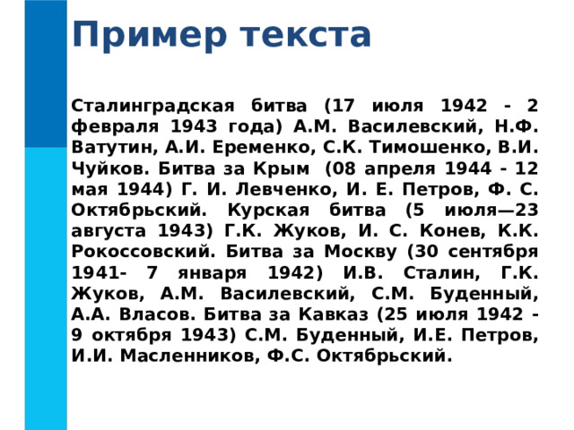Пример текста Сталинградская битва (17 июля 1942 - 2 февраля 1943 года) А.М. Василевский, Н.Ф. Ватутин, А.И. Еременко, С.К. Тимошенко, В.И. Чуйков. Битва за Крым (08 апреля 1944 - 12 мая 1944) Г. И. Левченко, И. Е. Петров, Ф. С. Октябрьский. Курская битва (5 июля—23 августа 1943) Г.К. Жуков, И. С. Конев, К.К. Рокоссовский. Битва за Москву (30 сентября 1941- 7 января 1942) И.В. Сталин, Г.К. Жуков, А.М. Василевский, С.М. Буденный, А.А. Власов. Битва за Кавказ (25 июля 1942 - 9 октября 1943) С.М. Буденный, И.Е. Петров, И.И. Масленников, Ф.С. Октябрьский.  