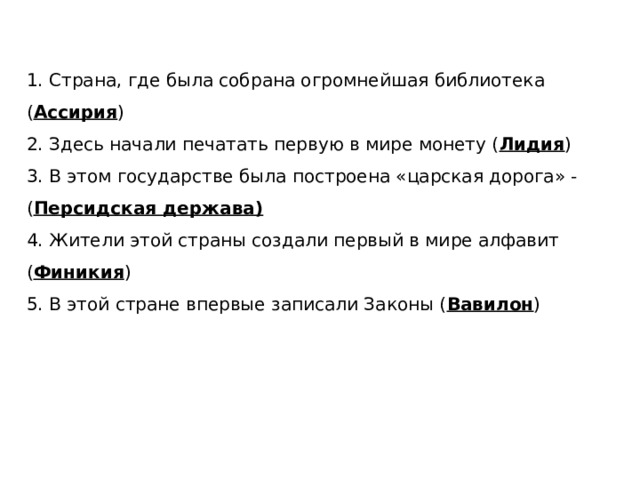 1. Страна, где была собрана огромнейшая библиотека ( Ассирия ) 2. Здесь начали печатать первую в мире монету ( Лидия ) 3. В этом государстве была построена «царская дорога» - ( Персидская держава) 4. Жители этой страны создали первый в мире алфавит ( Финикия ) 5. В этой стране впервые записали Законы ( Вавилон ) 