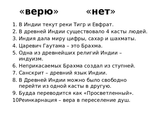  « верю » « нет » В Индии текут реки Тигр и Евфрат. В древней Индии существовало 4 касты людей. Индия дала миру цифры, сахар и шахматы. Царевич Гаутама – это Брахма. Одна из древнейших религий Индии – индуизм. Неприкасаемых Брахма создал из ступней. Санскрит – древний язык Индии. В Древней Индии можно было свободно перейти из одной касты в другую. Будда переводится как «Просветленный». Реинкарнация – вера в переселение душ. 